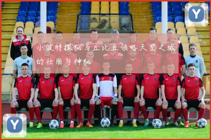 小波特探秘马丘比丘领略天空之城的壮丽与神秘
