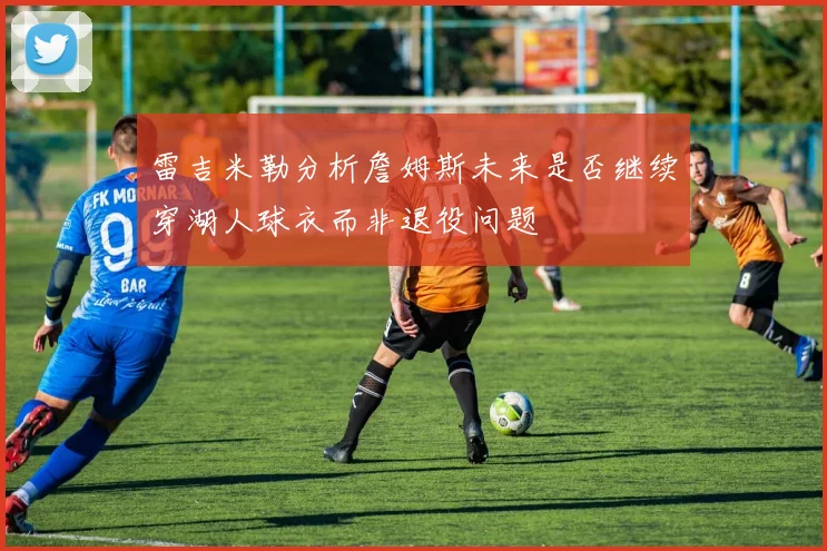 雷吉米勒分析詹姆斯未来是否继续穿湖人球衣而非退役问题