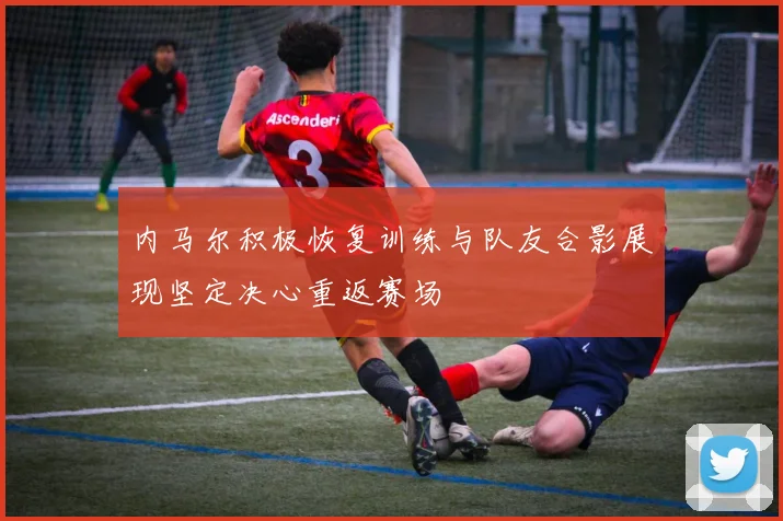 内马尔积极恢复训练与队友合影展现坚定决心重返赛场