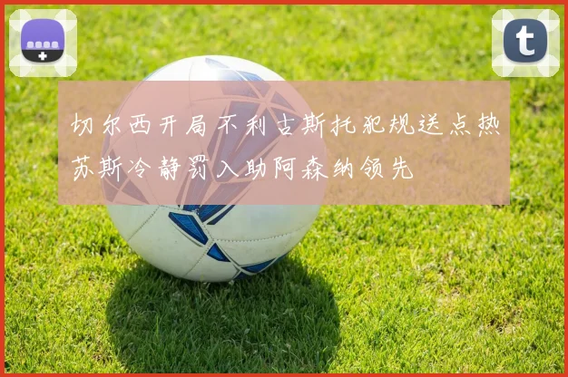 切尔西开局不利古斯托犯规送点热苏斯冷静罚入助阿森纳领先