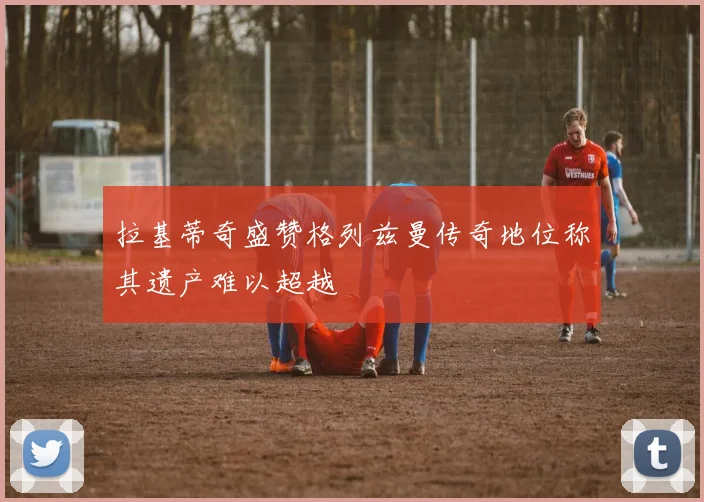 拉基蒂奇盛赞格列兹曼传奇地位称其遗产难以超越