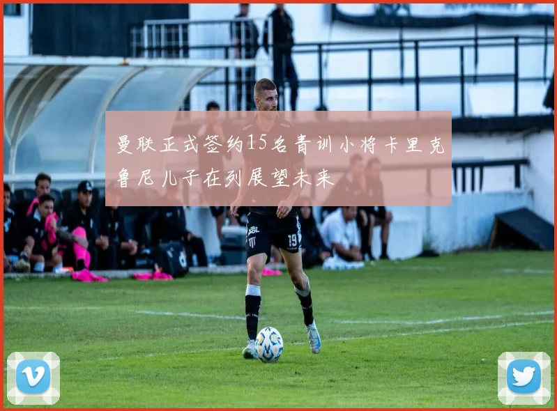 曼联正式签约15名青训小将卡里克鲁尼儿子在列展望未来