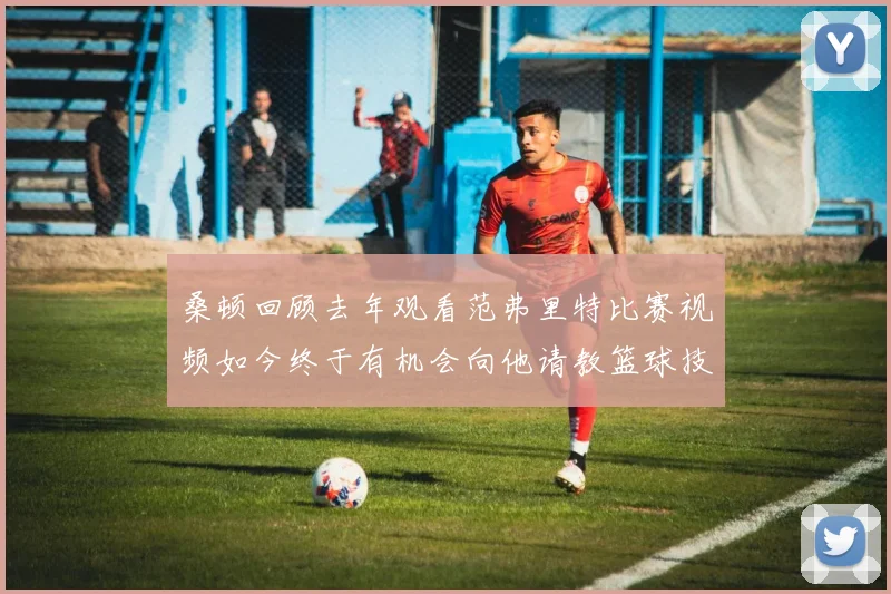 桑顿回顾去年观看范弗里特比赛视频如今终于有机会向他请教篮球技巧