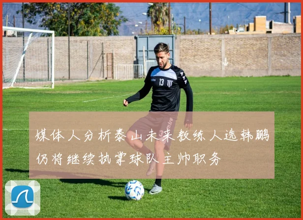 媒体人分析泰山未来教练人选韩鹏仍将继续执掌球队主帅职务