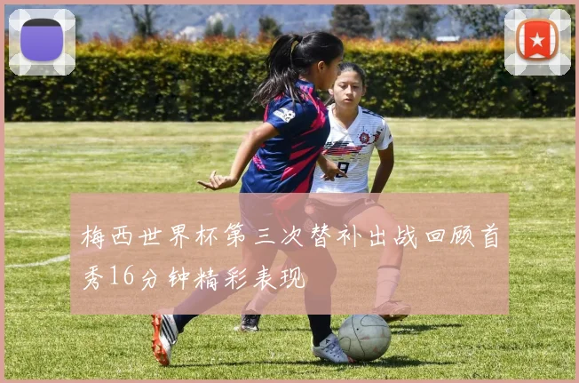 梅西世界杯第三次替补出战回顾首秀16分钟精彩表现